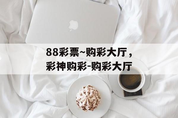 88彩票～购彩大厅，彩神购彩-购彩大厅