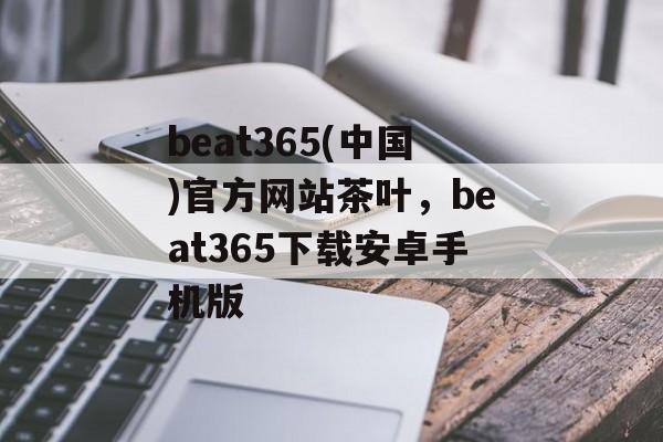 beat365(中国)官方网站茶叶，beat365下载安卓手机版